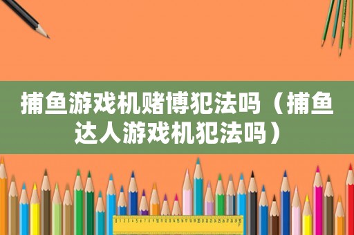 捕魚游戲機賭博犯法嗎（捕魚達人游戲機犯法嗎）