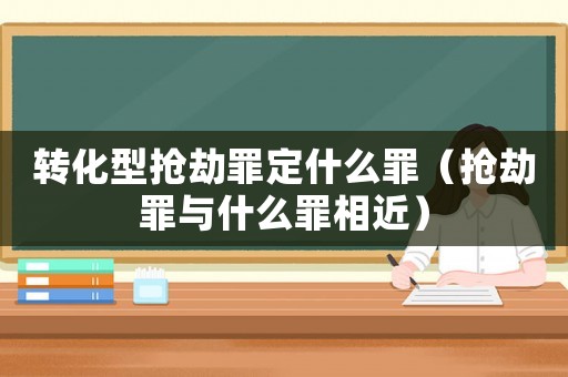轉化型搶劫罪定什么罪（搶劫罪與什么罪相近）