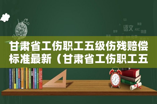 甘肅省工傷職工五級傷殘賠償標準最新（甘肅省工傷職工五級傷殘賠償標準）