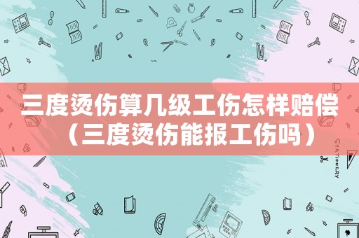 三度燙傷算幾級工傷怎樣賠償（三度燙傷能報工傷嗎）
