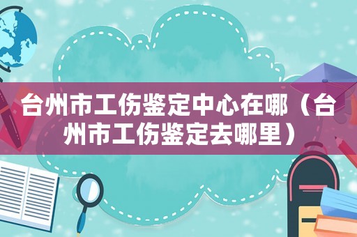 臺(tái)州市工傷鑒定中心在哪（臺(tái)州市工傷鑒定去哪里）