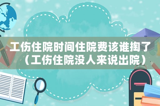 工傷住院時間住院費該誰掏了（工傷住院沒人來說出院）