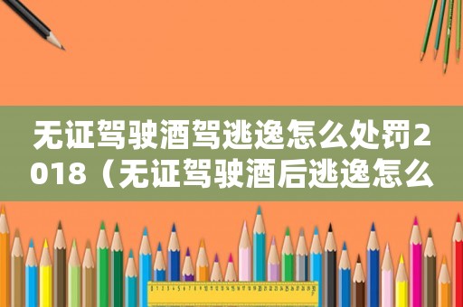 無證駕駛酒駕逃逸怎么處罰2018（無證駕駛酒后逃逸怎么定罪）