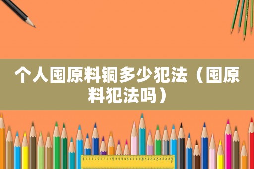個人囤原料銅多少犯法（囤原料犯法嗎）