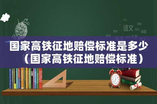 國家高鐵征地賠償標(biāo)準(zhǔn)是多少（國家高鐵征地賠償標(biāo)準(zhǔn)）