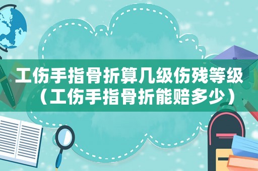 工傷手指骨折算幾級傷殘等級（工傷手指骨折能賠多少）