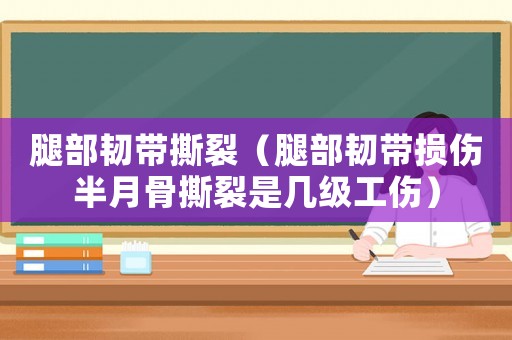腿部韌帶撕裂（腿部韌帶損傷半月骨撕裂是幾級工傷）