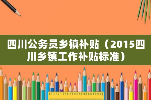 四川公務員鄉鎮補貼（2015四川鄉鎮工作補貼標準）