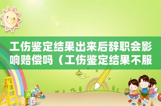 工傷鑒定結果出來后辭職會影響賠償嗎（工傷鑒定結果不服怎么辦）