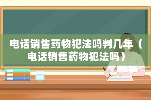 電話銷售藥物犯法嗎判幾年（電話銷售藥物犯法嗎）