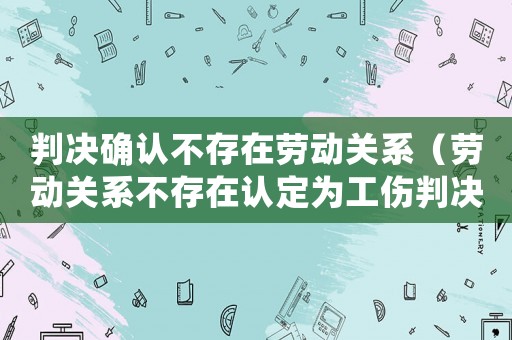 判決確認不存在勞動關系（勞動關系不存在認定為工傷判決書）