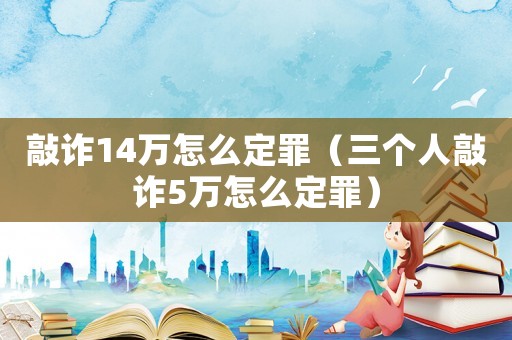 敲詐14萬怎么定罪（三個人敲詐5萬怎么定罪）