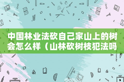 中國(guó)林業(yè)法砍自己家山上的樹會(huì)怎么樣（山林砍樹枝犯法嗎）