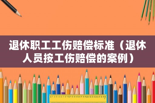 退休職工工傷賠償標準（退休人員按工傷賠償的案例）