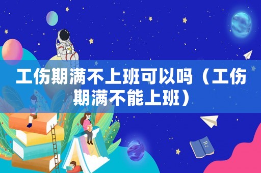工傷期滿不上班可以嗎（工傷期滿不能上班）