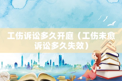 工傷訴訟多久開庭（工傷未愈訴訟多久失效）
