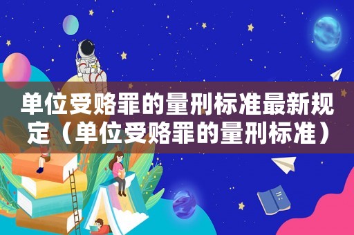 單位受賂罪的量刑標準最新規定（單位受賂罪的量刑標準）