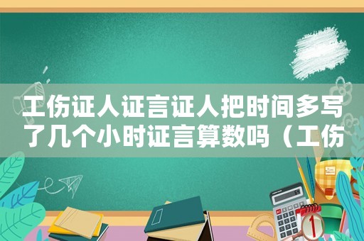 工傷證人證言證人把時間多寫了幾個小時證言算數嗎（工傷證人證言的證人）