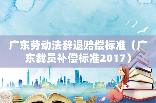 廣東勞動法辭退賠償標準（廣東裁員補償標準2017）