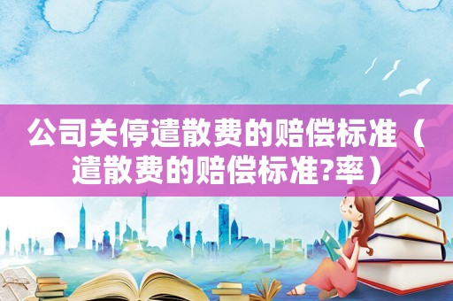 公司關停遣散費的賠償標準（遣散費的賠償標準?率）