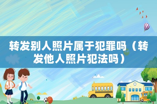 轉發別人照片屬于犯罪嗎（轉發他人照片犯法嗎）