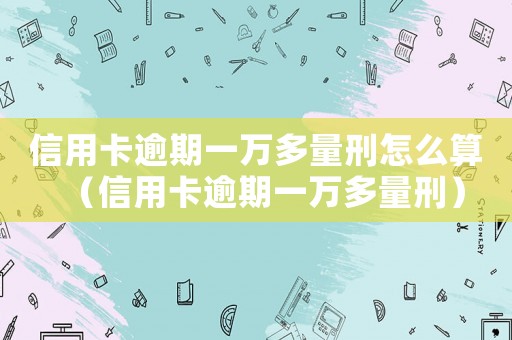 信用卡逾期一萬多量刑怎么算（信用卡逾期一萬多量刑）