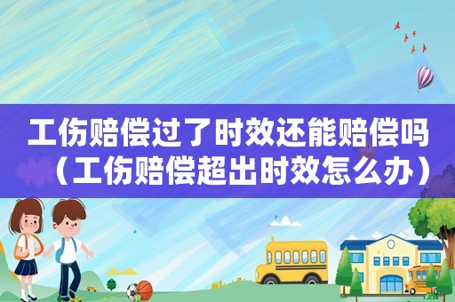 工傷賠償過了時效還能賠償嗎（工傷賠償超出時效怎么辦）
