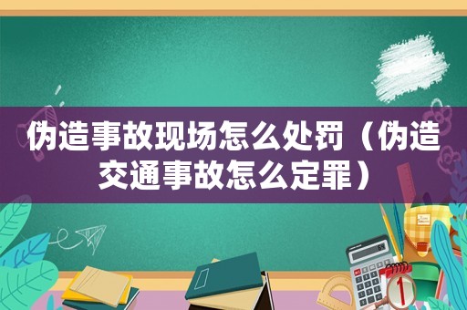 偽造事故現場怎么處罰（偽造交通事故怎么定罪）