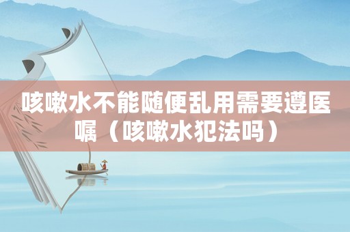 咳嗽水不能隨便亂用需要遵醫囑（咳嗽水犯法嗎）