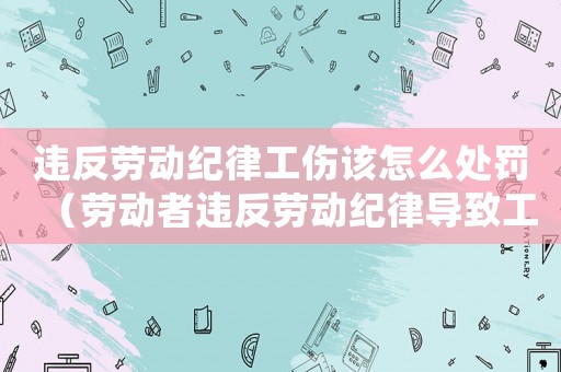 違反勞動紀律工傷該怎么處罰（勞動者違反勞動紀律導致工傷）