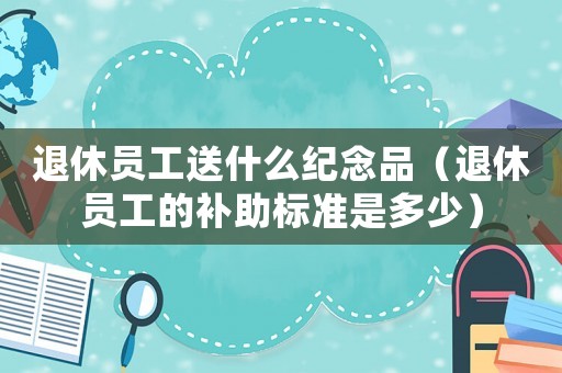 退休員工送什么紀念品（退休員工的補助標準是多少）
