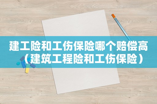建工險(xiǎn)和工傷保險(xiǎn)哪個(gè)賠償高（建筑工程險(xiǎn)和工傷保險(xiǎn)）