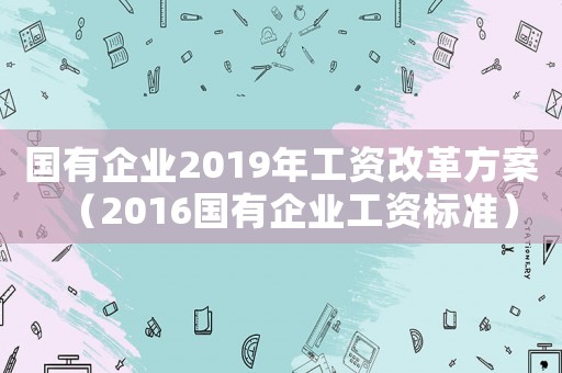 國有企業2019年工資改革方案（2016國有企業工資標準）