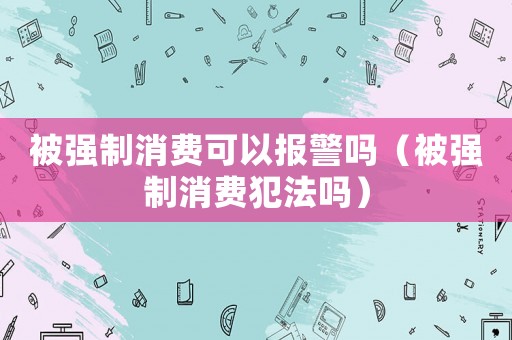 被強制消費可以報警嗎（被強制消費犯法嗎）