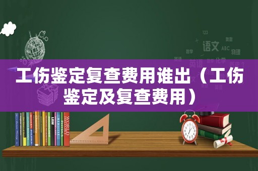 工傷鑒定復查費用誰出（工傷鑒定及復查費用）