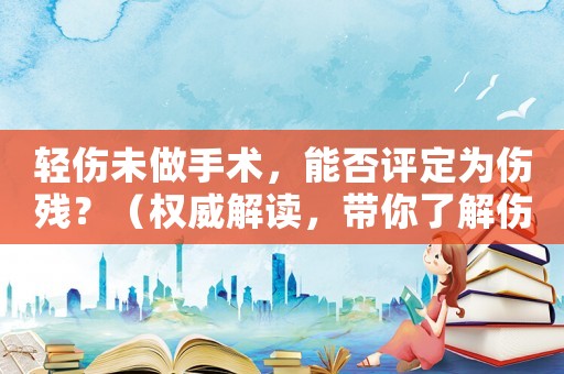輕傷未做手術，能否評定為傷殘？（權威解讀，帶你了解傷殘評定規定）
