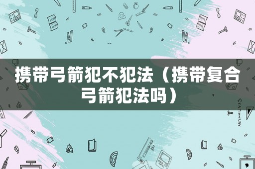 攜帶弓箭犯不犯法（攜帶復合弓箭犯法嗎）