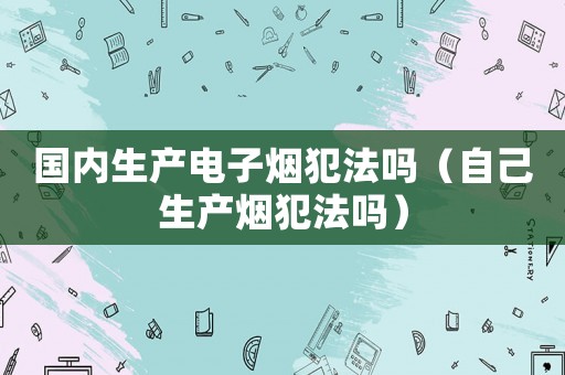 國內生產電子煙犯法嗎（自己生產煙犯法嗎）