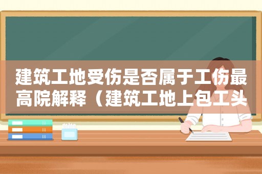 建筑工地受傷是否屬于工傷最高院解釋（建筑工地上包工頭請(qǐng)的工人受傷能算工傷嗎）