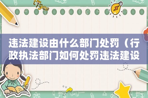 違法建設由什么部門處罰（行政執法部門如何處罰違法建設行為）