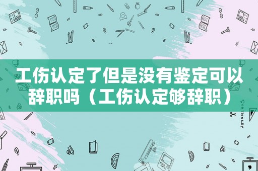 工傷認(rèn)定了但是沒有鑒定可以辭職嗎（工傷認(rèn)定夠辭職）