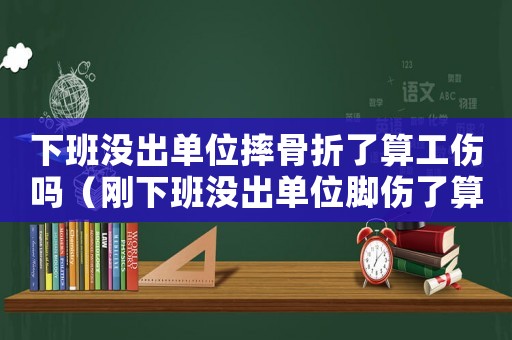 下班沒出單位摔骨折了算工傷嗎（剛下班沒出單位腳傷了算工傷么）
