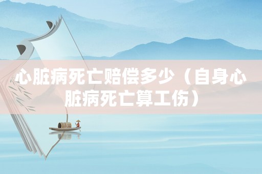 心臟病死亡賠償多少（自身心臟病死亡算工傷）
