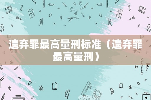 遺棄罪最高量刑標(biāo)準(zhǔn)（遺棄罪最高量刑）