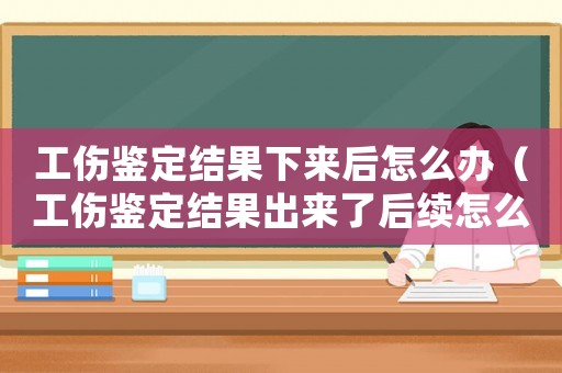工傷鑒定結果下來后怎么辦（工傷鑒定結果出來了后續怎么辦）