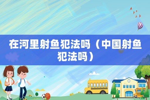 在河里射魚犯法嗎（中國射魚犯法嗎）