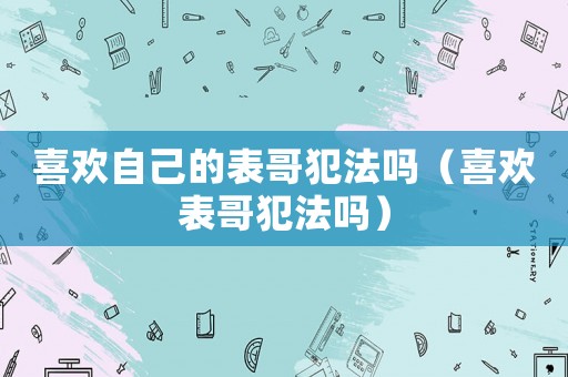 喜歡自己的表哥犯法嗎（喜歡表哥犯法嗎）