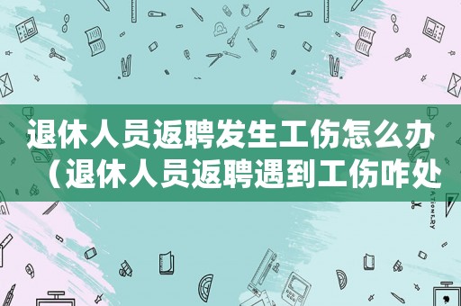 退休人員返聘發生工傷怎么辦（退休人員返聘遇到工傷咋處理）