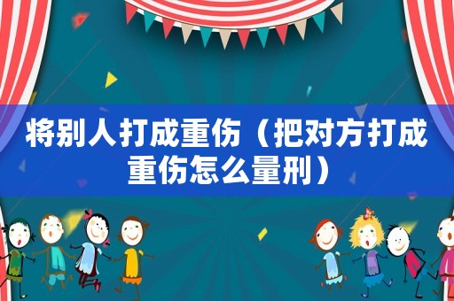 將別人打成重傷（把對(duì)方打成重傷怎么量刑）