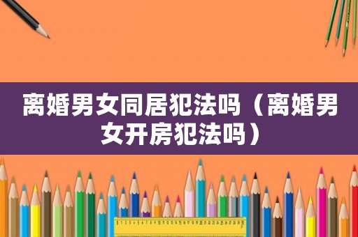 離婚男女同居犯法嗎（離婚男女開房犯法嗎）